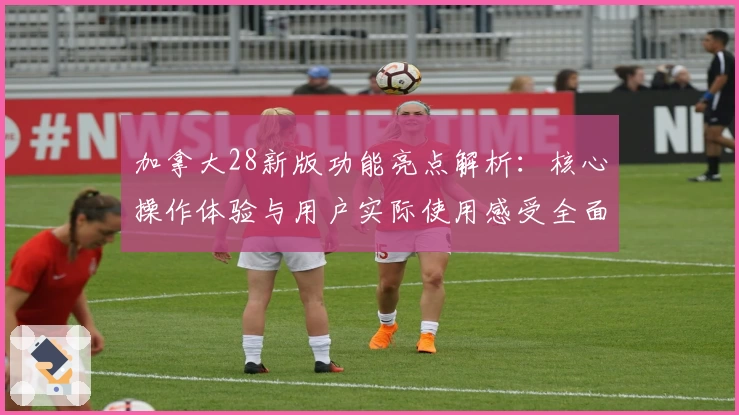 加拿大28新版功能亮点解析：核心操作体验与用户实际使用感受全面评测
